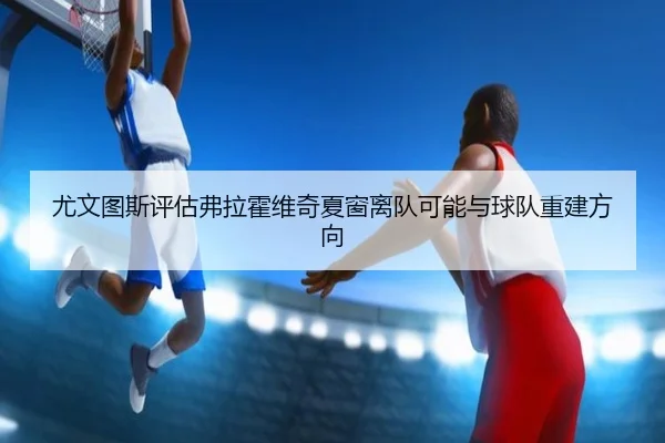 尤文图斯评估弗拉霍维奇夏窗离队可能与球队重建方向