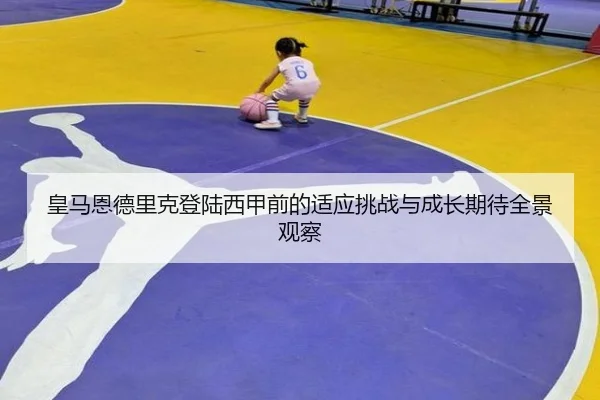 皇马恩德里克登陆西甲前的适应挑战与成长期待全景观察